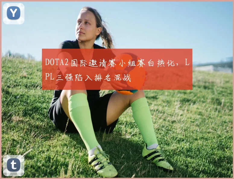 DOTA2国际邀请赛小组赛白热化，LPL三强陷入排名混战