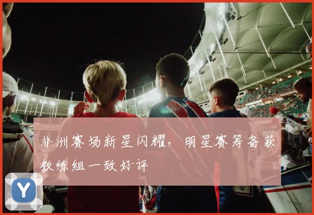 非洲赛场新星闪耀，明星赛筹备获教练组一致好评