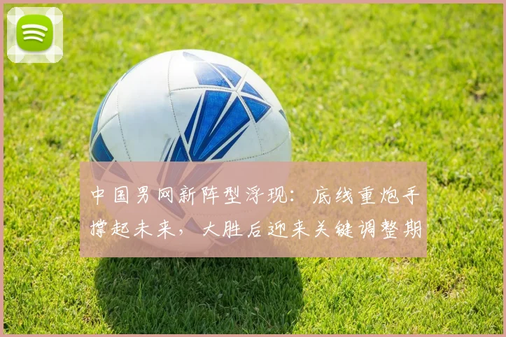 中国男网新阵型浮现：底线重炮手撑起未来，大胜后迎来关键调整期