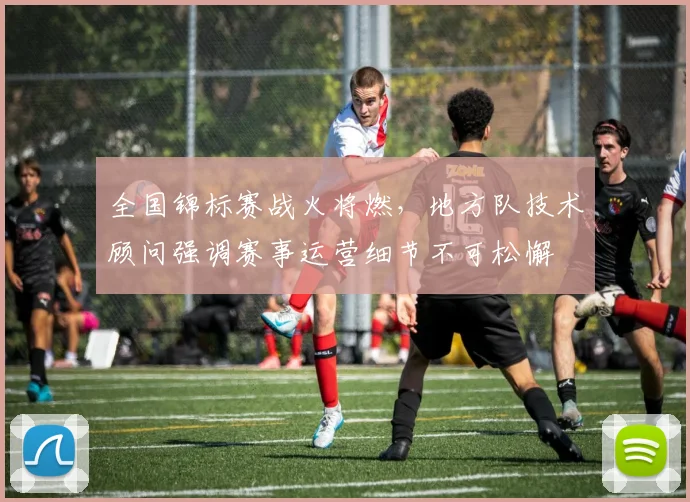 全国锦标赛战火将燃，地方队技术顾问强调赛事运营细节不可松懈