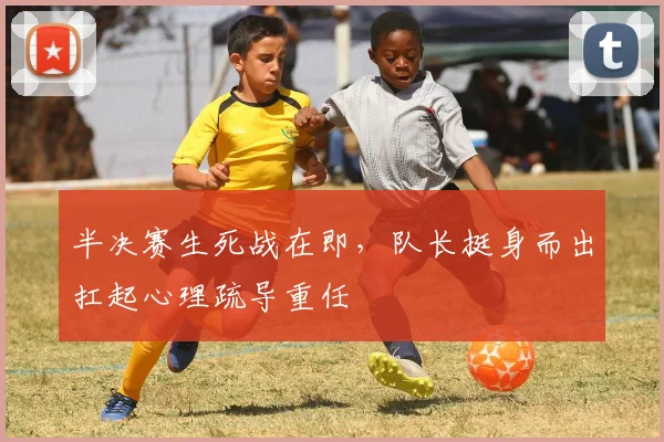 半决赛生死战在即，队长挺身而出扛起心理疏导重任