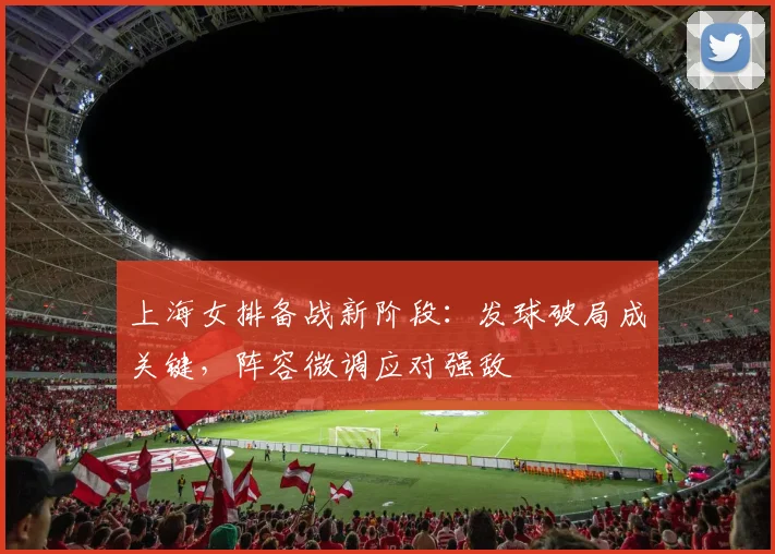 上海女排备战新阶段：发球破局成关键，阵容微调应对强敌