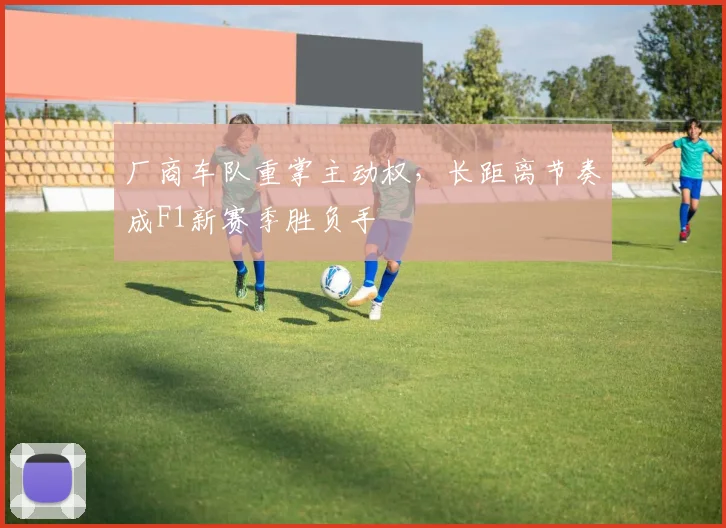 厂商车队重掌主动权，长距离节奏成F1新赛季胜负手