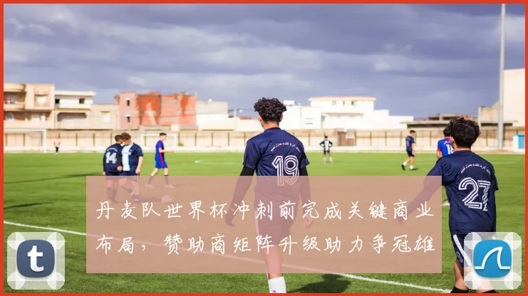 丹麦队世界杯冲刺前完成关键商业布局，赞助商矩阵升级助力争冠雄心
