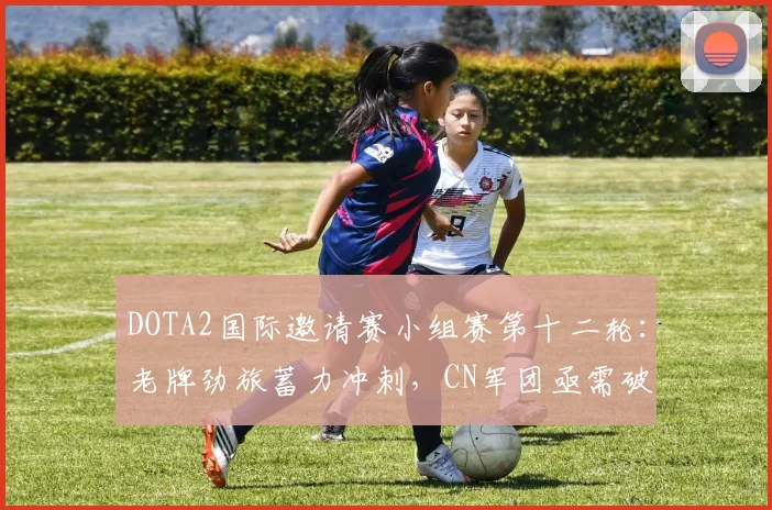 DOTA2国际邀请赛小组赛第十二轮：老牌劲旅蓄力冲刺，CN军团亟需破局