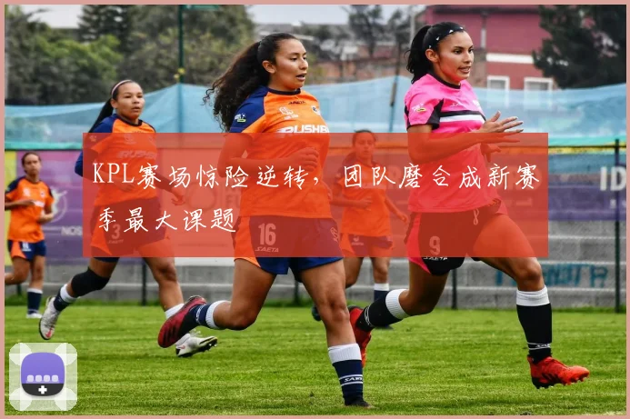 KPL赛场惊险逆转，团队磨合成新赛季最大课题