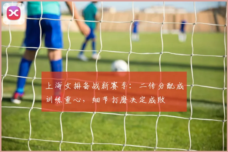 上海女排备战新赛季：二传分配成训练重心，细节打磨决定成败