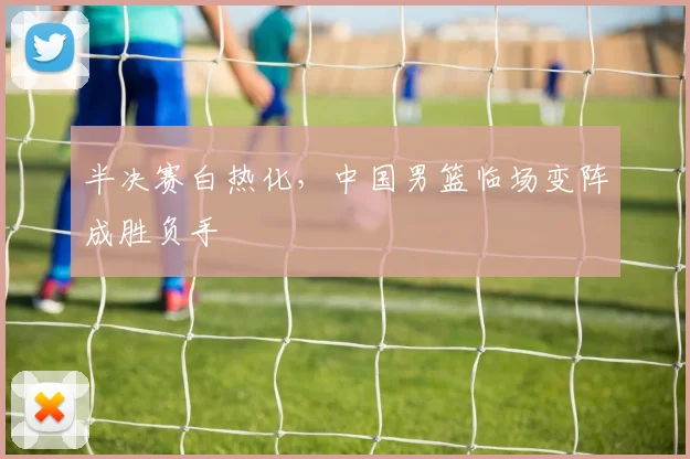 半决赛白热化，中国男篮临场变阵成胜负手