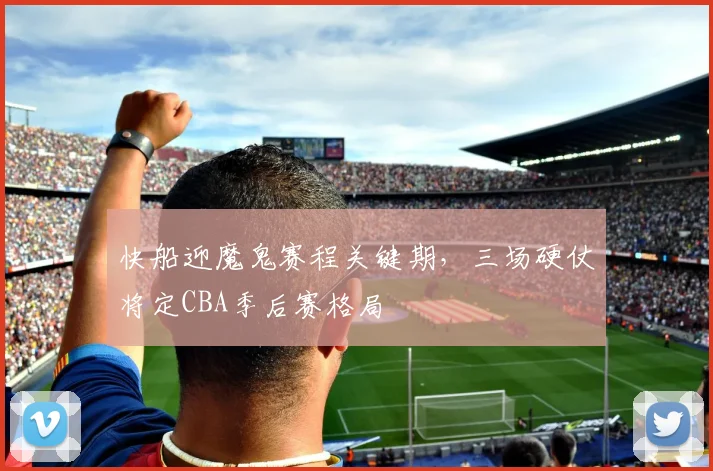 快船迎魔鬼赛程关键期，三场硬仗将定CBA季后赛格局