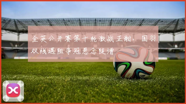 全英公开赛第十轮激战正酣，国羽双线遇阻争冠悬念陡增