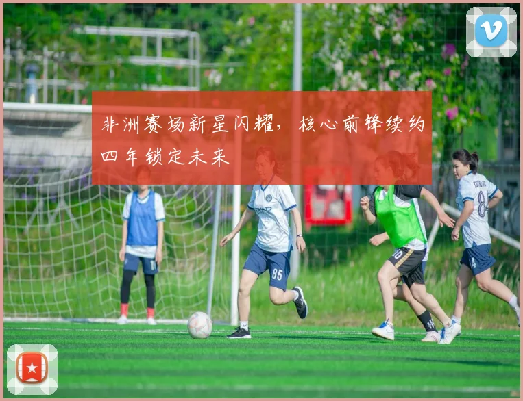 非洲赛场新星闪耀，核心前锋续约四年锁定未来
