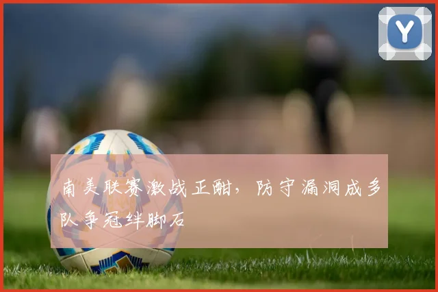 南美联赛激战正酣，防守漏洞成多队争冠绊脚石