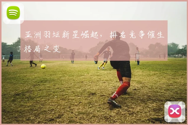 亚洲羽坛新星崛起，排名竞争催生格局之变