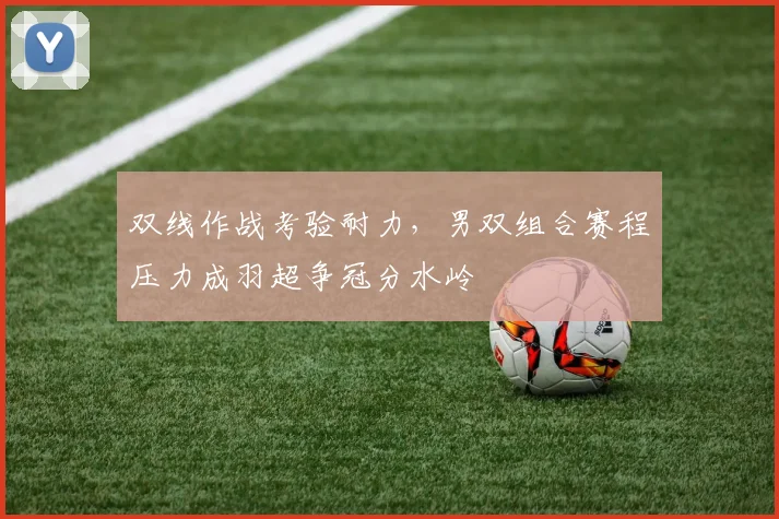 双线作战考验耐力，男双组合赛程压力成羽超争冠分水岭