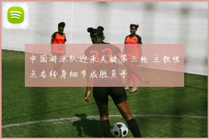 中国游泳队迎来关键第三轮 主教练点名转身细节成胜负手