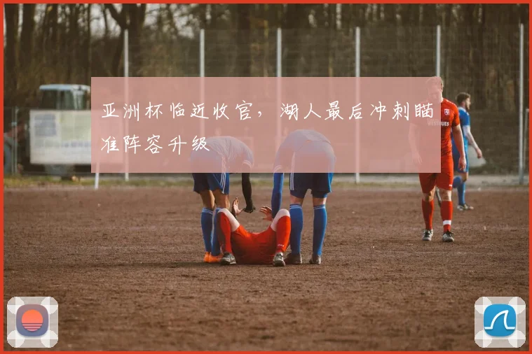 亚洲杯临近收官，湖人最后冲刺瞄准阵容升级