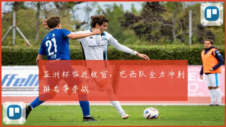 亚洲杯临近收官，巴西队全力冲刺排名争夺战