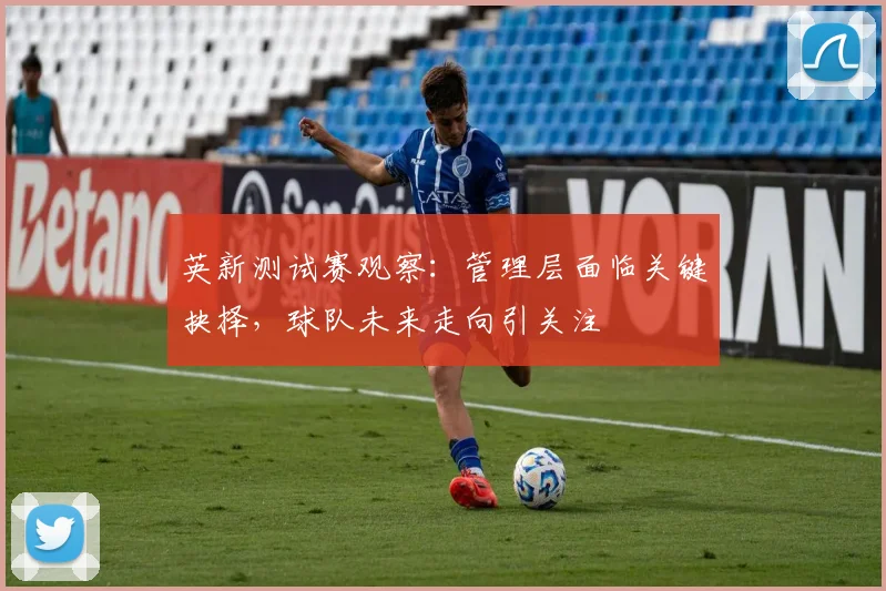 英新测试赛观察：管理层面临关键抉择，球队未来走向引关注