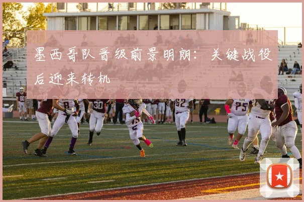 墨西哥队晋级前景明朗：关键战役后迎来转机