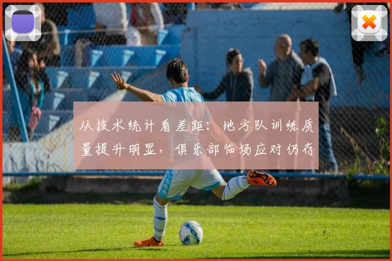 从技术统计看差距：地方队训练质量提升明显，俱乐部临场应对仍存短板