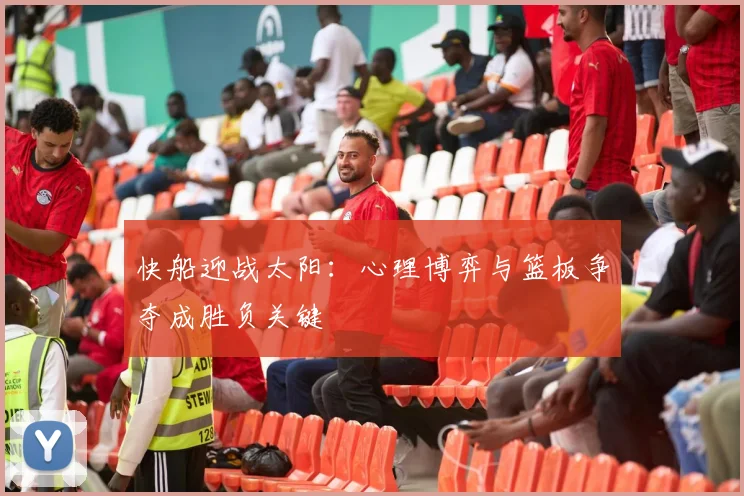 快船迎战太阳：心理博弈与篮板争夺成胜负关键