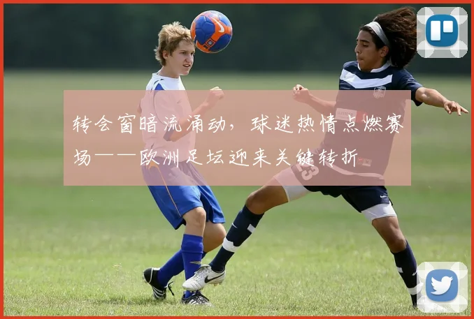 转会窗暗流涌动，球迷热情点燃赛场——欧洲足坛迎来关键转折