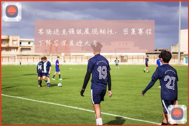 客场连克强敌展现韧性，密集赛程下阵容深度迎大考