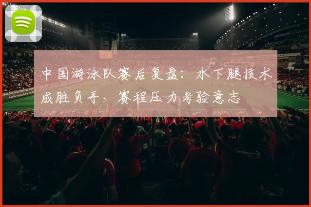 中国游泳队赛后复盘：水下腿技术成胜负手，赛程压力考验意志