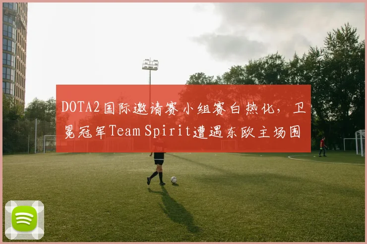 DOTA2国际邀请赛小组赛白热化，卫冕冠军Team Spirit遭遇东欧主场围剿