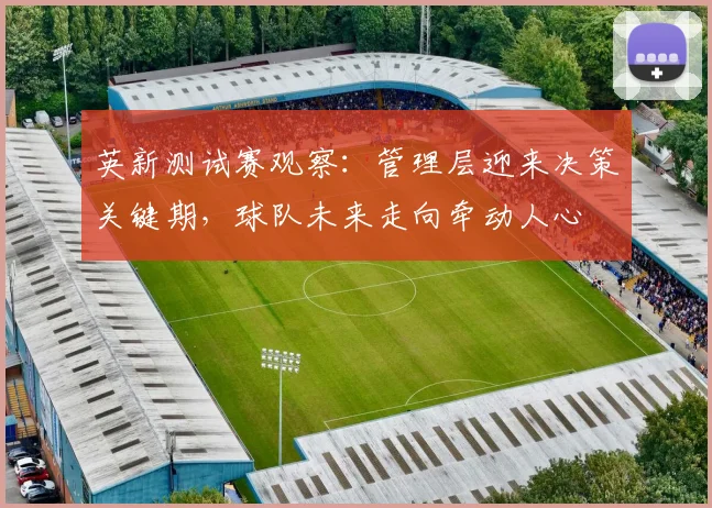 英新测试赛观察：管理层迎来决策关键期，球队未来走向牵动人心