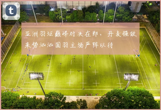 亚洲羽坛巅峰对决在即，丹麦强敌来势汹汹国羽主场严阵以待