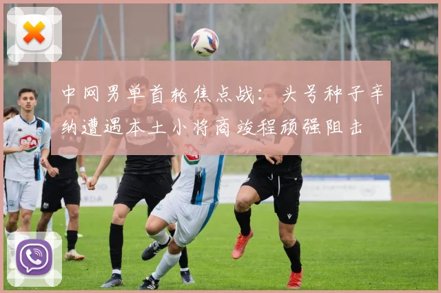 中网男单首轮焦点战：头号种子辛纳遭遇本土小将商竣程顽强阻击