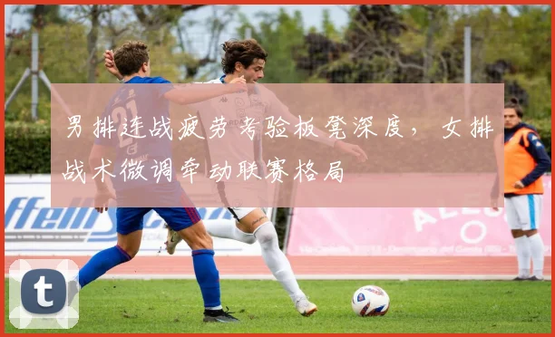 男排连战疲劳考验板凳深度，女排战术微调牵动联赛格局