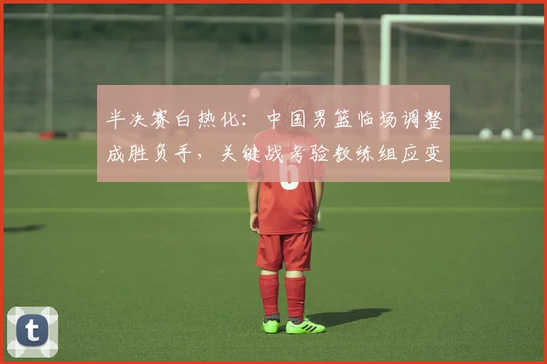 半决赛白热化：中国男篮临场调整成胜负手，关键战考验教练组应变