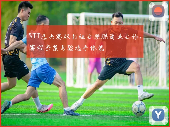 WTT总决赛双打组合频现商业合作，赛程密集考验选手体能