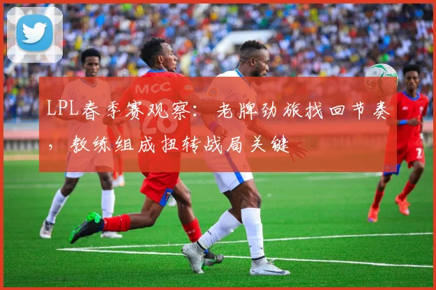 LPL春季赛观察：老牌劲旅找回节奏，教练组成扭转战局关键